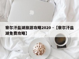 察尔汗盐湖旅游攻略2020 -【察尔汗盐湖免费攻略】