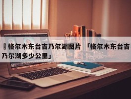 ✅格尔木东台吉乃尔湖图片 「格尔木东台吉乃尔湖多少公里」