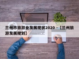 兰州市旅游业发展现状2020 -【兰州旅游发展规划】