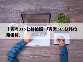 ✅青海315公路拍照 「青海315公路拍照姿势」