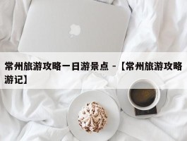 常州旅游攻略一日游景点 -【常州旅游攻略游记】