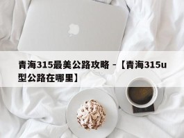 青海315最美公路攻略 -【青海315u型公路在哪里】