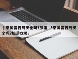 ✅泰国普吉岛安全吗?旅游 「泰国普吉岛安全吗?旅游攻略」