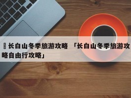 ✅长白山冬季旅游攻略 「长白山冬季旅游攻略自由行攻略」