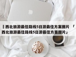 ✅西北旅游最佳路线5日游最佳方案图片 「西北旅游最佳路线5日游最佳方案图片」