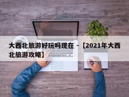 大西北旅游好玩吗现在 -【2021年大西北旅游攻略】