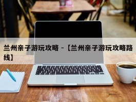 兰州亲子游玩攻略 -【兰州亲子游玩攻略路线】