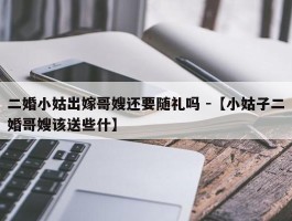 二婚小姑出嫁哥嫂还要随礼吗 -【小姑子二婚哥嫂该送些什】