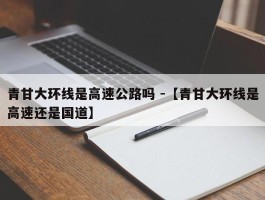 青甘大环线是高速公路吗 -【青甘大环线是高速还是国道】