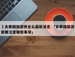 ✅去泰国旅游安全么最新消息 「去泰国旅游需要注意哪些事项」